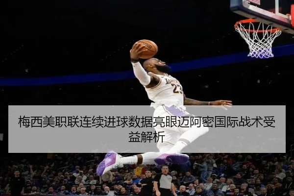 梅西美职联连续进球数据亮眼迈阿密国际战术受益解析