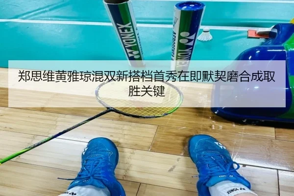 郑思维黄雅琼混双新搭档首秀在即默契磨合成取胜关键